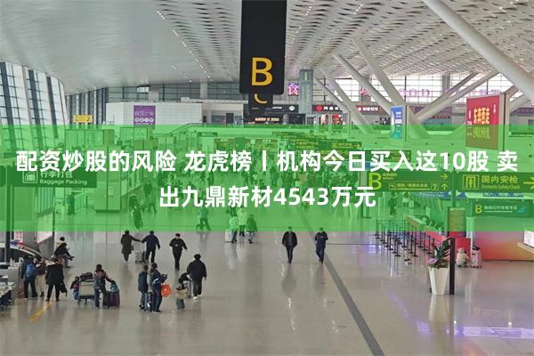 配资炒股的风险 龙虎榜丨机构今日买入这10股 卖出九鼎新材4543万元