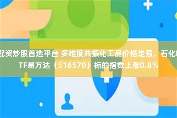 配资炒股首选平台 多维度共振化工品价格走强，石化ETF易方达（516570）标的指数上涨0.8%