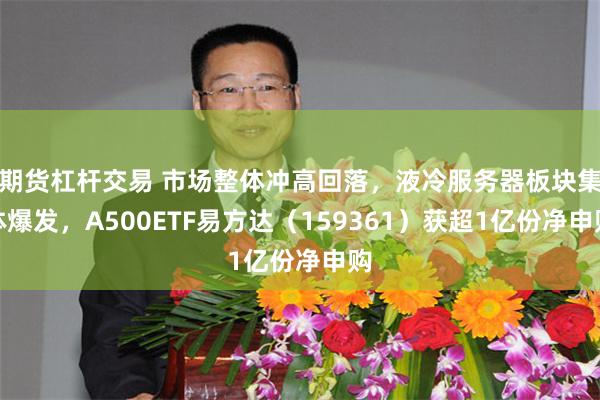 期货杠杆交易 市场整体冲高回落，液冷服务器板块集体爆发，A500ETF易方达（159361）获超1亿份净申购