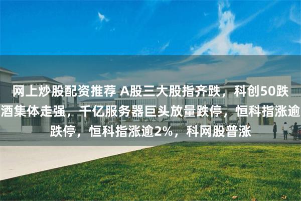 网上炒股配资推荐 A股三大股指齐跌，科创50跌超2%，猪肉、白酒集体走强，千亿服务器巨头放量跌停，恒科指涨逾2%，科网股普涨