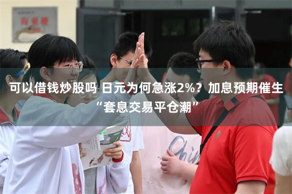 可以借钱炒股吗 日元为何急涨2%？加息预期催生“套息交易平仓潮”