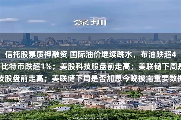 信托股票质押融资 国际油价继续跳水，布油跌超4%，美油跌破100美元；比特币跌超1%；美股科技股盘前走高；美联储下周是否加息今晚披露重要数据