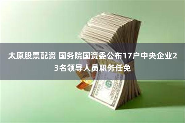 太原股票配资 国务院国资委公布17户中央企业23名领导人员职务任免