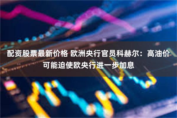 配资股票最新价格 欧洲央行官员科赫尔：高油价可能迫使欧央行进一步加息