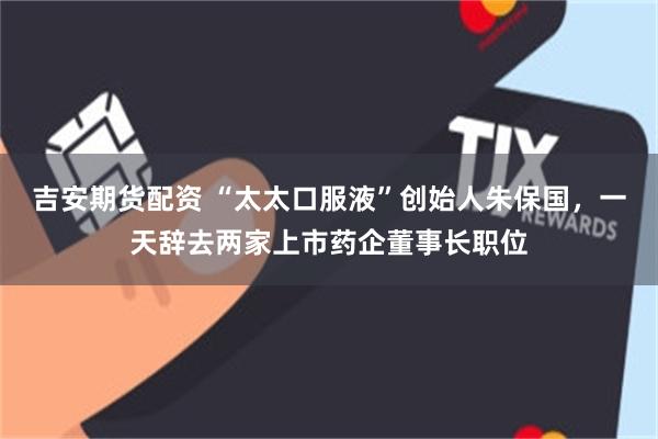 吉安期货配资 “太太口服液”创始人朱保国，一天辞去两家上市药企董事长职位