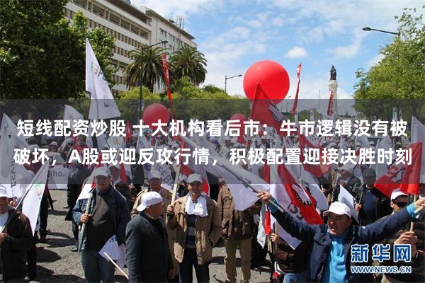 短线配资炒股 十大机构看后市：牛市逻辑没有被破坏，A股或迎反攻行情，积极配置迎接决胜时刻