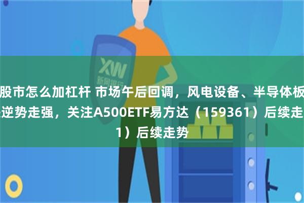 股市怎么加杠杆 市场午后回调，风电设备、半导体板块逆势走强，关注A500ETF易方达（159361）后续走势