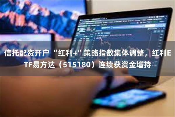 信托配资开户 “红利+”策略指数集体调整，红利ETF易方达（515180）连续获资金增持