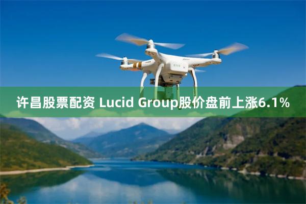 许昌股票配资 Lucid Group股价盘前上涨6.1%