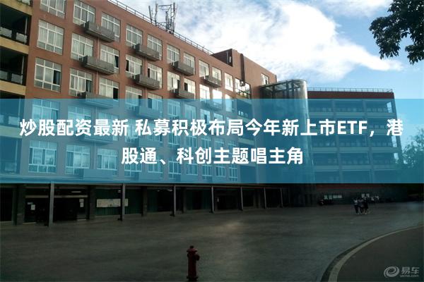 炒股配资最新 私募积极布局今年新上市ETF，港股通、科创主题唱主角
