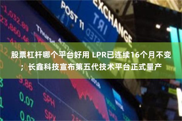 股票杠杆哪个平台好用 LPR已连续16个月不变；长鑫科技宣布第五代技术平台正式量产