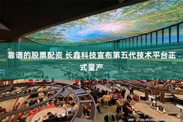 靠谱的股票配资 长鑫科技宣布第五代技术平台正式量产
