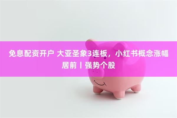 免息配资开户 大亚圣象3连板，小红书概念涨幅居前丨强势个股