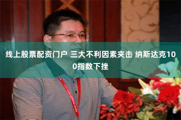 线上股票配资门户 三大不利因素夹击 纳斯达克100指数下挫