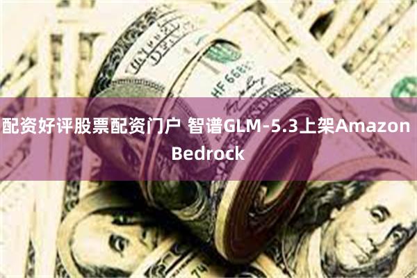 配资好评股票配资门户 智谱GLM-5.3上架Amazon Bedrock