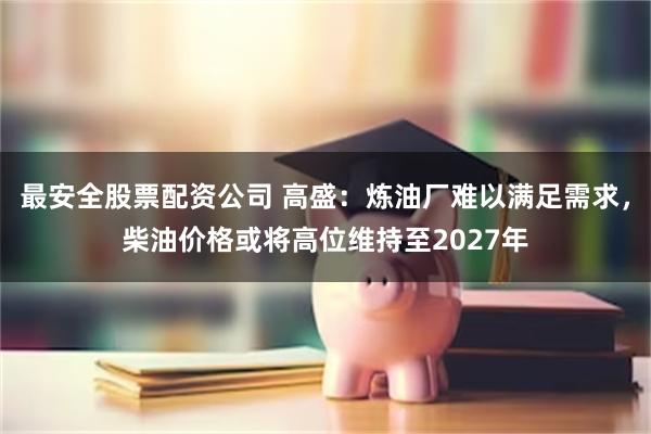 最安全股票配资公司 高盛：炼油厂难以满足需求，柴油价格或将高位维持至2027年