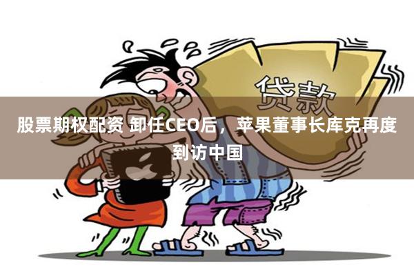 股票期权配资 卸任CEO后，苹果董事长库克再度到访中国