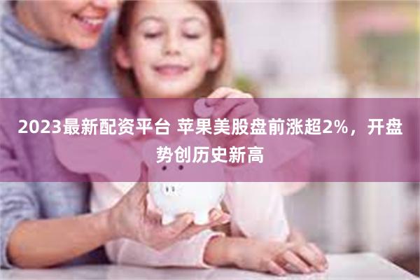 2023最新配资平台 苹果美股盘前涨超2%，开盘势创历史新高