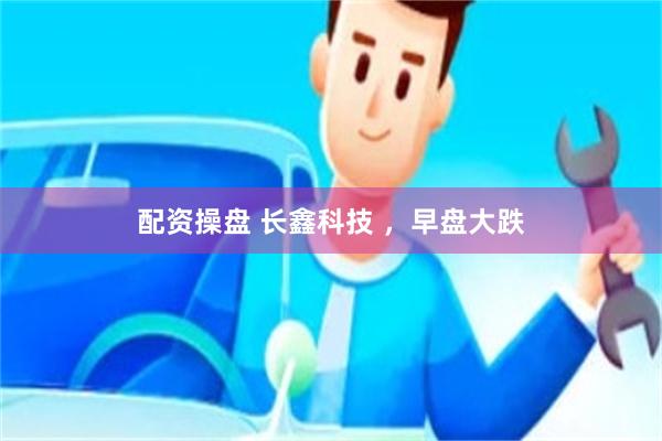配资操盘 长鑫科技 ，早盘大跌