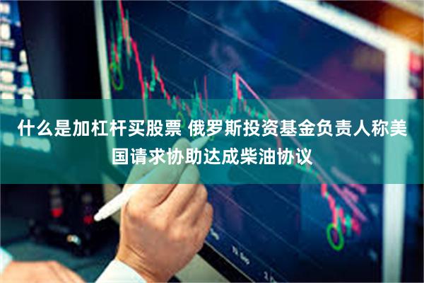 什么是加杠杆买股票 俄罗斯投资基金负责人称美国请求协助达成柴油协议