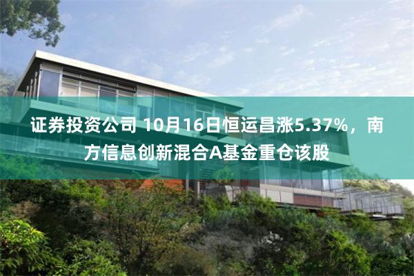 证券投资公司 10月16日恒运昌涨5.37%，南方信息创新混合A基金重仓该股