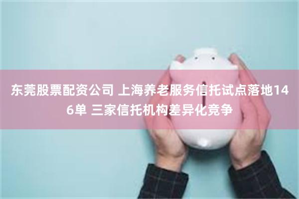 东莞股票配资公司 上海养老服务信托试点落地146单 三家信托机构差异化竞争